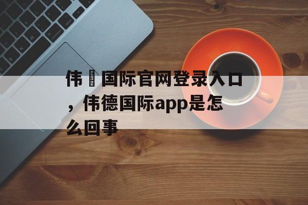 伟徳国际官网登录入口，伟德国际app是怎么回事