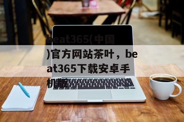 beat365(中国)官方网站茶叶，beat365下载安卓手机版