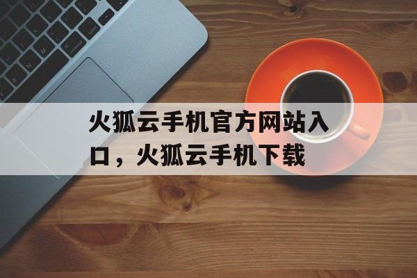 火狐云手机官方网站入口，火狐云手机下载